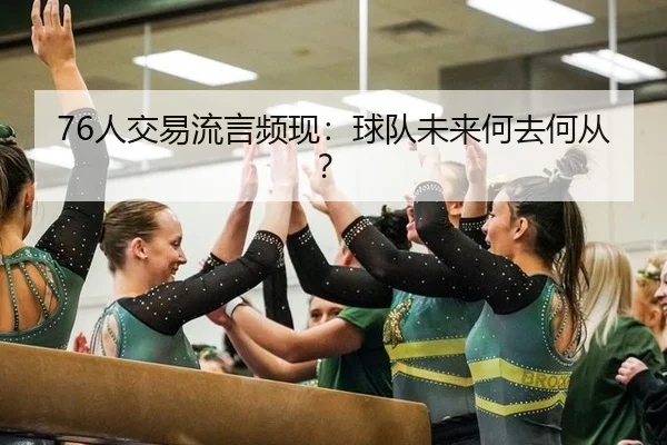 76人交易流言频现：球队未来何去何从？